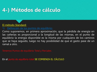 4-) Métodos de cálculo
El método Standard:
1) Definición de los puntos de equilibrio:
Como suponemos, en primera aproximación, que la pérdida de energía en
las cañerías es proporcional a la longitud de las mismas, en el punto de
equilibrio la energía disponible es la misma por cualquiera de los caminos
que se haya seguido, luego no hay posibilidad de que el gasto pase de un
ramal a otro.
Tenemos Puntos de equilibrio Total y Parciales
En el punto de equilibrio total SE COMIENZA EL CÁLCULO
 