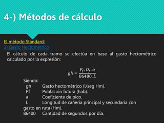 4-) Métodos de cálculo
El cálculo de cada tramo se efectúa en base al gasto hectométrico
calculado por la expresión:
𝑔ℎ =
𝑃𝑓. 𝐷𝑓. 𝛼
86400. 𝐿
Siendo:
gh Gasto hectométrico (l/seg Hm).
Pf Población futura (hab).
a Coeficiente de pico.
L Longitud de cañería principal y secundaria con
gasto en ruta (Hm).
86400 Cantidad de segundos por día.
El método Standard:
3) Gasto Hectométrico
 