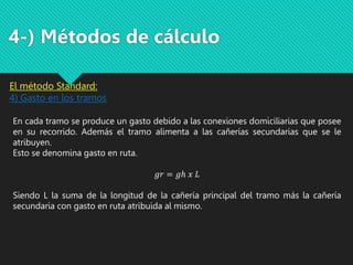 4-) Métodos de cálculo
El método Standard:
4) Gasto en los tramos
En cada tramo se produce un gasto debido a las conexiones domiciliarias que posee
en su recorrido. Además el tramo alimenta a las cañerías secundarias que se le
atribuyen.
Esto se denomina gasto en ruta.
𝑔𝑟 = 𝑔ℎ 𝑥 𝐿
Siendo L la suma de la longitud de la cañería principal del tramo más la cañería
secundaria con gasto en ruta atribuida al mismo.
 
