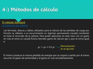 Las fórmulas, ábacos y tablas utilizados para el cálculo de las pérdidas de carga por
fricción se refieren a un escurrimiento en régimen permanente (caudal constante)
en todo el recorrido de la cañería. Para poder aplicarlos en este caso con un gasto
en ruta se toma un caudal ficticio llamado gasto de cálculo (gc) y que se toma igual
a:
𝑔𝑐 = 𝑔𝑒 + 0,5 𝑔𝑟
El mismo produce la misma pérdida de energía que se origina cuando por el tramo
escurren el gasto de extremidad y el gasto en ruta simultáneamente.
El método Standard:
4) Gasto en los tramos
4-) Métodos de cálculo
Demostración
en el apunte!
 