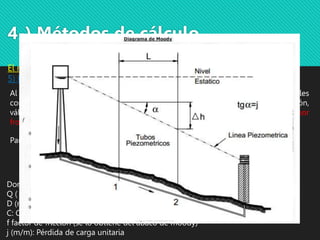 4-) Métodos de cálculo
El método Standard:
5) Perdida de carga
Al calcular las pérdidas de carga no se tienen en cuenta las pérdidas singulares tales
como las debidas a la velocidad, cambio de dirección, variaciones de sección,
válvulas, etc., y se consideran únicamente las pérdidas de carga producidas por
frotamiento.
Donde:
Q ( m 3/seg ): Caudal
D (m): Diámetro de la cañería
C: Coeficiente de rugosidad
f factor de fricción (se lo obtiene del abaco de moody)
j (m/m): Pérdida de carga unitaria
𝑗 =
10,643. 𝑄1,85
𝐶1,85𝐷4,87
Para calcular las perdidas podemos usar Hazen-Williams o Darcy-Weisbach
HW 𝑗 =
8. 𝑓. 𝑄2
𝐷5. 𝑔. 𝜋2
DW
 
