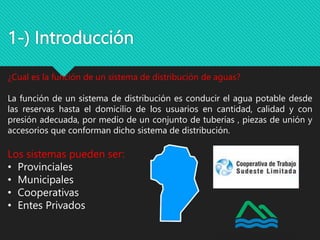 1-) Introducción
¿Cual es la función de un sistema de distribución de aguas?
La función de un sistema de distribución es conducir el agua potable desde
las reservas hasta el domicilio de los usuarios en cantidad, calidad y con
presión adecuada, por medio de un conjunto de tuberías , piezas de unión y
accesorios que conforman dicho sistema de distribución.
Los sistemas pueden ser:
• Provinciales
• Municipales
• Cooperativas
• Entes Privados
 