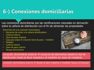 6-) Conexiones domiciliarias
Las conexiones domiciliarias son las ramificaciones colocadas en derivación
sobre la cañería de distribución con el fin de alimentar las propiedades
conexión domiciliaria externa  conjunto de elementos desde la red de
distribución hasta la llave maestra o el medidor en caso de instalarlo.
conexión domiciliaria interna  desde la llave maestra o medidor hacia a el tanque
.
Elementos de una conexión domiciliaria:
• Elemento de unión a la cañería distribuidora
• Cañería externa
• Llave de paso maestra
• Caja para alojar el conjunto llave de paso – medidor
• Medidor
• Cañería interna
• Llave de paso interna
• Tanque domiciliario
 