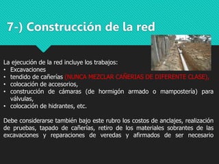 7-) Construcción de la red
La ejecución de la red incluye los trabajos:
• Excavaciones
• tendido de cañerías (NUNCA MEZCLAR CAÑERIAS DE DIFERENTE CLASE),
• colocación de accesorios,
• construcción de cámaras (de hormigón armado o mampostería) para
válvulas,
• colocación de hidrantes, etc.
Debe considerarse también bajo este rubro los costos de anclajes, realización
de pruebas, tapado de cañerías, retiro de los materiales sobrantes de las
excavaciones y reparaciones de veredas y afirmados de ser necesario
 