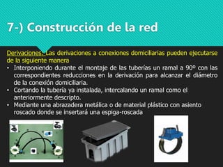 7-) Construcción de la red
Derivaciones: Las derivaciones a conexiones domiciliarias pueden ejecutarse
de la siguiente manera
• Interponiendo durante el montaje de las tuberías un ramal a 90º con las
correspondientes reducciones en la derivación para alcanzar el diámetro
de la conexión domiciliaria.
• Cortando la tubería ya instalada, intercalando un ramal como el
anteriormente descripto.
• Mediante una abrazadera metálica o de material plástico con asiento
roscado donde se insertará una espiga-roscada
 