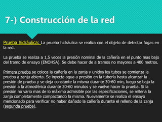 7-) Construcción de la red
Prueba hidráulica: La prueba hidráulica se realiza con el objeto de detectar fugas en
la red.
La prueba se realiza a 1,5 veces la presión nominal de la cañería en el punto mas bajo
del tramo de ensayo (ENOHSA). Se debe hacer de a tramos no mayores a 400 metros.
Primera prueba se coloca la cañería en la zanja y unidos los tubos se comienza la
prueba a zanja abierta. Se inyecta agua a presión en la tubería hasta alcanzar la
presión de prueba y se deja constante la misma durante 30-60 min, luego se baja la
presión a la atmosférica durante 30-60 minutos y se vuelve hacer la prueba. Si la
presión no vario mas de lo máximo admisible por las especificaciones, se rellena la
zanja completamente compactando la misma. Nuevamente se realiza el ensayo
mencionado para verificar no haber dañado la cañería durante el relleno de la zanja
(segunda prueba).
 