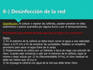 8-) Desinfección de la red
Desinfección: Al colocar o reparar las cañerías, pueden penetrar en ellas
sedimentos o polvos acarredos por alguna lluvia o por el almacenamiento.
Recordemos que estamos llevando agua que la gente va a consumir!!!
Pasos:
1) En el extremo de la cañería se debe hacer correr el agua a una velocidad
mayor a 0,75 m/s a fin de arrastrar las suciedades. Realizar un empalme
provisorio para sacar el agua fuera de la zanja.
2) Posteriormente se coloca por un hidrante o boca de riego una solución de
cloro. Cuando este comienza a salir por el extremo de la cañería, tapar la
misma y dejar actuar por 12 hs (Recomendable 24 hs), el cloro residual no
debe ser menor que 10 p.p.m
3) Se enjuaga la cañería con agua de la red que debe tener cloro.
 
