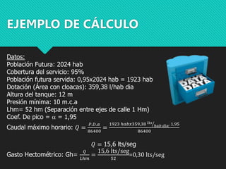 EJEMPLO DE CÁLCULO
Datos:
Población Futura: 2024 hab
Cobertura del servicio: 95%
Población futura servida: 0,95x2024 hab = 1923 hab
Dotación (Área con cloacas): 359,38 l/hab dia
Altura del tanque: 12 m
Presión mínima: 10 m.c.a
Lhm= 52 hm (Separación entre ejes de calle 1 Hm)
Coef. De pico = a = 1,95
Caudal máximo horario: 𝑄 =
𝑃.𝐷.𝛼
86400
=
1923 ℎ𝑎𝑏𝑥359,38 𝑙𝑡𝑠
ℎ𝑎𝑏 𝑑𝑖𝑎. 1,95
86400
𝑄 = 15,6 lts/seg
Gasto Hectométrico: Gh=
𝑄
𝐿ℎ𝑚
=
15,6 lts/seg
52
=0,30 lts/seg
 