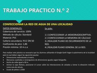 TRABAJO PRACTICO N.º 2
CONFECCIONAR LA RED DE AGUA DE UNA LOCALIDAD
DATOS GENERALES:
Cobertura del servicio: 100%
Método de cálculo: Standard
Material: PVC
Cañería secundaria: P.V.C DN 50
Coeficiente de pico: 1,86
Presión mínima: 10 m.c.a
Se pide:
1-) CONFECCIONAR LA MEMORIADESCRIPTIVA.
2-) CONFECCIONAR LA MEMORIA DE CÁLCULO
3-) REALIZAR PLANO DE ESCURRIMIENTO DE LA
RED.
4-) REALIZAR PLANO GENERAL DE LA RED.
Para realizar este práctico es necesario que los alumnos utilizando el Google Earth hagan la planimetría de la localidad
para lo cual deben seguir las siguientes pautas:
 Dimensiones redondeadas al metro.
 Manzanas cuadradas o rectangulares de dimensiones iguales según fotografía.
 Ancho de calles igual a 30 m.
 Activar la capa Relieve, posicionar el cursor sobre las intersecciones de calzadas y tomar la elevación indicada
como cota de cálculo.
 Escala de ploteo 1:2500
 