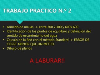 TRABAJO PRACTICO N.º 2
• Armado de mallas -> entre 300 x 300 y 600x 600
• Identificación de los puntos de equilibrio y definición del
sentido de escurrimiento del agua
• Calculo de la Red con el método Standard -> ERROR DE
CIERRE MENOR QUE UN METRO
• Dibujo de planos
A LABURAR!!
 