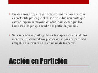 Acción en Partición
• En los casos en que hayan coherederos menores de edad
es preferible prolongar el estado de indivisión hasta que
éstos cumplan la mayoría de edad, para evitar que los
herederos tengan que acudir a la partición judicial.
• Si la sucesión se posterga hasta la mayoría de edad de los
menores, los coherederos pueden optar por una partición
amigable que resulte de la voluntad de las partes.
 
