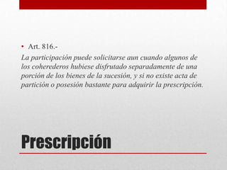 Prescripción
• Art. 816.-
La participación puede solicitarse aun cuando algunos de
los coherederos hubiese disfrutado separadamente de una
porción de los bienes de la sucesión, y si no existe acta de
partición o posesión bastante para adquirir la prescripción.
 