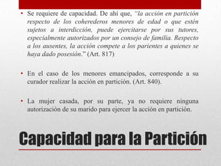 Capacidad para la Partición
• Se requiere de capacidad. De ahí que, “la acción en partición
respecto de los coherederos menores de edad o que estén
sujetos a interdicción, puede ejercitarse por sus tutores,
especialmente autorizados por un consejo de familia. Respecto
a los ausentes, la acción compete a los parientes a quienes se
haya dado posesión.” (Art. 817)
• En el caso de los menores emancipados, corresponde a su
curador realizar la acción en partición. (Art. 840).
• La mujer casada, por su parte, ya no requiere ninguna
autorización de su marido para ejercer la acción en partición.
 