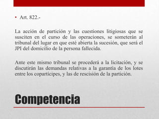 Competencia
• Art. 822.-
La acción de partición y las cuestiones litigiosas que se
susciten en el curso de las operaciones, se someterán al
tribunal del lugar en que esté abierta la sucesión, que será el
JPI del domicilio de la persona fallecida.
Ante este mismo tribunal se procederá a la licitación, y se
discutirán las demandas relativas a la garantía de los lotes
entre los copartícipes, y las de rescisión de la partición.
 