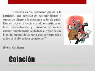 Colación
Colación es “la operación previa a la
partición, que consiste en restituir bienes o
sumas de dinero a la masa que se ha de partir.
Esta se hace en especie cuando se restituye un
bien materialmente y tomando de menos
cuando simplemente se deduce el valor de ese
bien del monto de la parte que corresponde a
quien está obligado a colacionar.”
(Henri Capitant)
 