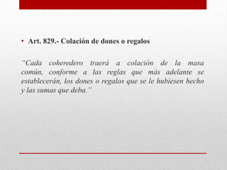 • Art. 829.- Colación de dones o regalos
“Cada coheredero traerá a colación de la masa
común, conforme a las reglas que más adelante se
establecerán, los dones o regalos que se le hubiesen hecho
y las sumas que deba.”
 