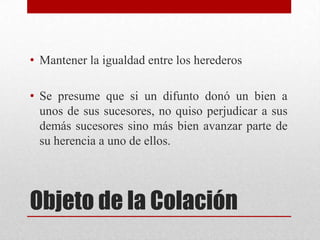 Objeto de la Colación
• Mantener la igualdad entre los herederos
• Se presume que si un difunto donó un bien a
unos de sus sucesores, no quiso perjudicar a sus
demás sucesores sino más bien avanzar parte de
su herencia a uno de ellos.
 