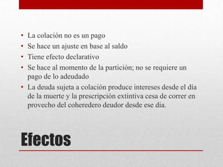 Efectos
• La colación no es un pago
• Se hace un ajuste en base al saldo
• Tiene efecto declarativo
• Se hace al momento de la partición; no se requiere un
pago de lo adeudado
• La deuda sujeta a colación produce intereses desde el día
de la muerte y la prescripción extintiva cesa de correr en
provecho del coheredero deudor desde ese dia.
 