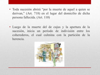 • Toda sucesión abrirá “por la muerte de aquel a quien se
derivan,” (Art. 718) en el lugar del domicilio de dicha
persona fallecida. (Art. 110)
• Luego de la muerte del de cujus y la apertura de la
sucesión, inicia un período de indivisión entre los
coherederos, el cual culmina con la partición de la
herencia.
 