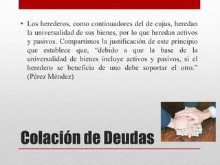Colación de Deudas
• Los herederos, como continuadores del de cujus, heredan
la universalidad de sus bienes, por lo que heredan activos
y pasivos. Compartimos la justificación de este principio
que establece que, “debido a que la base de la
universalidad de bienes incluye activos y pasivos, si el
heredero se beneficia de uno debe soportar el otro.”
(Pérez Méndez)
 