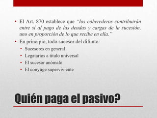Quién paga el pasivo?
• El Art. 870 establece que “los coherederos contribuirán
entre sí al pago de las deudas y cargas de la sucesión,
uno en proporción de lo que recibe en ella.”
• En principio, todo sucesor del difunto:
• Sucesores en general
• Legatarios a titulo universal
• El sucesor anómalo
• El conyúge superviviente
 