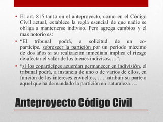 Anteproyecto Código Civil
• El art. 815 tanto en el anteproyecto, como en el Código
Civil actual, establece la regla esencial de que nadie se
obliga a mantenerse indiviso. Pero agrega cambios y el
mas notorio es:
• “El tribunal podrá, a solicitud de un co-
partícipe, sobreseer la partición por un período máximo
de dos años si su realización inmediata implica el riesgo
de afectar el valor de los bienes indivisos….”.
• “si los copartícipes acuerdan permanecer en indivisión, el
tribunal podrá, a instancia de uno o de varios de ellos, en
función de los intereses envueltos, ….. atribuir su parte a
aquel que ha demandado la partición en naturaleza….
 