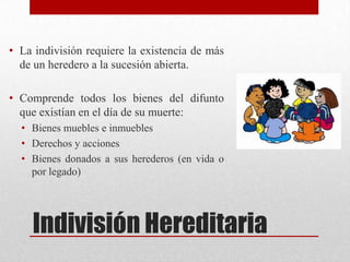 Indivisión Hereditaria
• La indivisión requiere la existencia de más
de un heredero a la sucesión abierta.
• Comprende todos los bienes del difunto
que existían en el día de su muerte:
• Bienes muebles e inmuebles
• Derechos y acciones
• Bienes donados a sus herederos (en vida o
por legado)
 