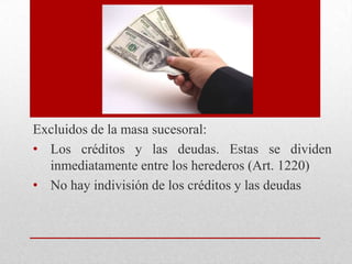 Excluidos de la masa sucesoral:
• Los créditos y las deudas. Estas se dividen
inmediatamente entre los herederos (Art. 1220)
• No hay indivisión de los créditos y las deudas
 