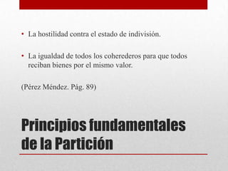 Principios fundamentales
de la Partición
• La hostilidad contra el estado de indivisión.
• La igualdad de todos los coherederos para que todos
reciban bienes por el mismo valor.
(Pérez Méndez. Pág. 89)
 