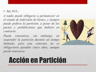 Acción en Partición
• Art. 815.-
A nadie puede obligarse a permanecer en
el estado de indivisión de bienes, y siempre
puede pedirse la partición, a pesar de los
pactos y prohibiciones que hubiere en
contrario.
Puede convenirse, sin embargo, en
suspender la partición durante un tiempo
limitado; pero este convenio no es
obliga-torio pasados cinco años, aunque
puede renovarse.
 