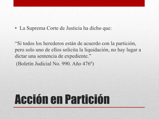 Acción en Partición
• La Suprema Corte de Justicia ha dicho que:
“Si todos los herederos están de acuerdo con la partición,
pero solo uno de ellos solicita la liquidación, no hay lugar a
dictar una sentencia de expediente.”
(Boletín Judicial No. 990. Año 476º)
 