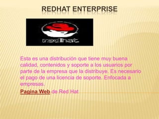 REDHAT ENTERPRISE




Esta es una distribución que tiene muy buena
calidad, contenidos y soporte a los usuarios por
parte de la empresa que la distribuye. Es necesario
el pago de una licencia de soporte. Enfocada a
empresas.
Pagina Web de Red Hat
 