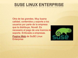 SUSE LINUX ENTERPRISE


Otra de las grandes. Muy buena
calidad, contenidos y soporte a los
usuarios por parte de la empresa
que la distribuye, Novell. Es
necesario el pago de una licencia de
soporte. Enfocada a empresas.
Pagina Web de SuSE Linux
Enterprise
 