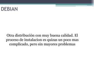 DEBIAN Otra distribución con muy buena calidad. El proceso de instalacion  es quizas  un poco mas complicado, pero sin mayores problemas 