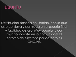 UBUNTU Distribución basada en Debian , con lo que esto conlleva y centrada en el usuario final y facilidad de uso. Muy popular y con mucho soporte en la comunidad. El entorno de escritorio por defecto es GNOME. 