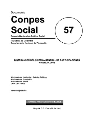 Documento
CCoonnppeess
SSoocciiaall 5577Consejo Nacional de Política Social
República de Colombia
Departamento Nacional de Planeación
DDIISSTTRRIIBBUUCCIIOONN DDEELL SSIISSTTEEMMAA GGEENNEERRAALL DDEE PPAARRTTIICCIIPPAACCIIOONNEESS
VVIIGGEENNCCIIAA 22000022
Ministerio de Hacienda y Crédito Público
Ministerio de Educación
Ministerio de Salud
DNP: DDT - DDS
Versión aprobada
Bogotá, D.C., Enero 28 de 2002
 