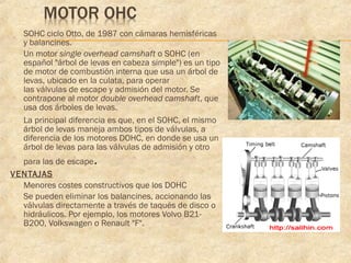  SOHC ciclo Otto, de 1987 con cámaras hemisféricas
y balancines.
 Un motor single overhead camshaft o SOHC (en
español "árbol de levas en cabeza simple") es un tipo
de motor de combustión interna que usa un árbol de
levas, ubicado en la culata, para operar
las válvulas de escape y admisión del motor. Se
contrapone al motor double overhead camshaft, que
usa dos árboles de levas.
 La principal diferencia es que, en el SOHC, el mismo
árbol de levas maneja ambos tipos de válvulas, a
diferencia de los motores DOHC, en donde se usa un
árbol de levas para las válvulas de admisión y otro
para las de escape.
VENTAJAS
 Menores costes constructivos que los DOHC
 Se pueden eliminar los balancines, accionando las
válvulas directamente a través de taqués de disco o
hidráulicos. Por ejemplo, los motores Volvo B21-
B200, Volkswagen o Renault "F".
 