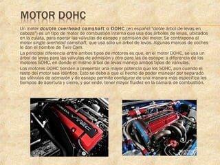  Un motor double overhead camshaft o DOHC (en español "doble árbol de levas en
cabeza") es un tipo de motor de combustión interna que usa dos árboles de levas, ubicados
en la culata, para operar las válvulas de escape y admisión del motor. Se contrapone al
motor single overhead camshaft, que usa sólo un árbol de levas. Algunas marcas de coches
le dan el nombre de Twin Cam.
 La principal diferencia entre ambos tipos de motores es que, en el motor DOHC, se usa un
árbol de levas para las válvulas de admisión y otro para las de escape; a diferencia de los
motores SOHC, en donde el mismo árbol de levas maneja ambos tipos de válvulas.
 Los motores DOHC tienden a presentar una mayor potencia que los SOHC, aun cuando el
resto del motor sea idéntico. Esto se debe a que el hecho de poder manejar por separado
las válvulas de admisión y de escape permite configurar de una manera más específica los
tiempos de apertura y cierre, y por ende, tener mayor fluidez en la cámara de combustión.
 