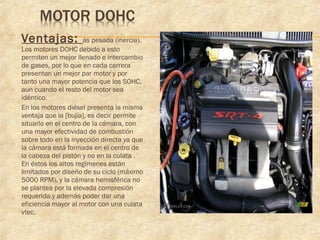  Ventajas: ás pesada (inercia).
Los motores DOHC debido a esto
permiten un mejor llenado e intercambio
de gases, por lo que en cada carrera
presentan un mejor par motor y por
tanto una mayor potencia que los SOHC,
aun cuando el resto del motor sea
idéntico.
 En los motores diésel presenta la misma
ventaja que la [bujía], es decir permite
situarlo en el centro de la cámara, con
una mayor efectividad de combustión
sobre todo en la inyección directa ya que
la cámara está formada en el centro de
la cabeza del pistón y no en la culata .
En éstos los altos regímenes están
limitados por diseño de su ciclo (máximo
5000 RPM), y la cámara hemisférica no
se plantea por la elevada compresión
requerida.y además poder dar una
eficiencia mayor al motor con una culata
vtec.
 