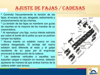 * Controlar frecuentemente la tensión de las
fajas, el exceso de uso, desgaste, estiramiento y
ensanchamiento de las mismas.
* La tensión de las fajas se mantiene con guías
de resortes en la mayoría de los mandos de su
cosechadora.
* Al reemplazar una faja, nunca intente estirarla
por sobre el borde de la polea ya que se podrían
romper los tejidos.
* Nunca inserte un eslabón nuevo en una
cadena desgastada. El anclaje del nuevo
eslabón será diferente al resto y el golpe
resultante de su paso por el engranaje
provocará la destrucción de la cadena.
* Las cadenas verticales o aquellas que
soportan cargas o rotación en reversa, deberán
ajustarse de manera tal que ambos tramos de la
cadena estén casi tensos.
 
