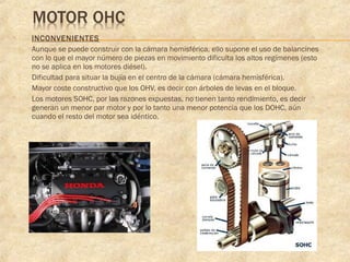  INCONVENIENTES
 Aunque se puede construir con la cámara hemisférica, ello supone el uso de balancines
con lo que el mayor número de piezas en movimiento dificulta los altos regímenes (esto
no se aplica en los motores diésel).
 Dificultad para situar la bujía en el centro de la cámara (cámara hemisférica).
 Mayor coste constructivo que los OHV, es decir con árboles de levas en el bloque.
 Los motores SOHC, por las razones expuestas, no tienen tanto rendimiento, es decir
generan un menor par motor y por lo tanto una menor potencia que los DOHC, aún
cuando el resto del motor sea idéntico.
 