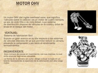 Un motor OHV (del inglés overhead valve, que significa
«válvulas sobre la cabeza») es un motor de cuatro tiempos,
ya sea de ciclo Otto o de ciclo diésel, cuyo sistema
de distribución dispone de válvulas en la culata y árbol de
levas en el bloque del motor.
•VENTAJAS:
-Sistema de fabricacion fácil
Supuso un gran avance en su día respecto a los sistemas
de válvulas laterales SV ya que permitió reducir la cámara,
elevando la compresión y por tanto el rendimiento
termodinámico
INCONVENIENTE
-Gran número de piezas en movimiento, con sus inercias, lo cual
evita alcanzar regímenes elevados.
-La forma de la cámara «en cuña» obliga a situar la bujía en un
lateral, favoreciendo la aparición de la detonación con alta carga
motor.
 