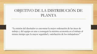 OBJETIVO DE LA DISTRIBUCIÓN DE
PLANTA
“La misión del diseñador es encontrar la mejor ordenación de las áreas de
trabajo y del equipo en aras a conseguir la máxima economía en el trabajo al
mismo tiempo que la mayor seguridad y satisfacción de los trabajadores.”
 