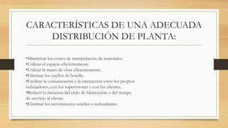 CARACTERÍSTICAS DE UNA ADECUADA
DISTRIBUCIÓN DE PLANTA:
•Minimizar los costes de manipulación de materiales.
•Utilizar el espacio eficientemente.
•Utilizar la mano de obra eficientemente.
•Eliminar los cuellos de botella.
•Facilitar la comunicación y la interacción entre los propios
trabajadores, con los supervisores y con los clientes.
•Reducir la duración del ciclo de fabricación o del tiempo
de servicio al cliente.
•Eliminar los movimientos inútiles o redundantes.
 