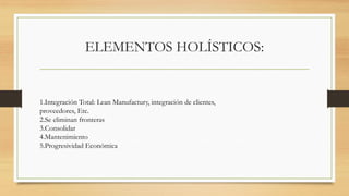ELEMENTOS HOLÍSTICOS:
1.Integración Total: Lean Manufactury, integración de clientes,
proveedores, Etc.
2.Se eliminan fronteras
3.Consolidar
4.Mantenimiento
5.Progresividad Económica
 