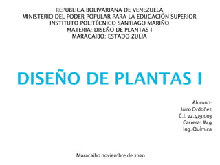 REPUBLICA BOLIVARIANA DE VENEZUELA
MINISTERIO DEL PODER POPULAR PARA LA EDUCACIÓN SUPERIOR
INSTITUTO POLITÉCNICO SANTIAGO MARIÑO
MATERIA: DISEÑO DE PLANTAS I
MARACAIBO: ESTADO ZULIA
DISEÑO DE PLANTAS I
Alumno:
Jairo Ordoñez
C.I. 22.479.003
Carrera: #49
Ing. Química
Maracaibo noviembre de 2020
 