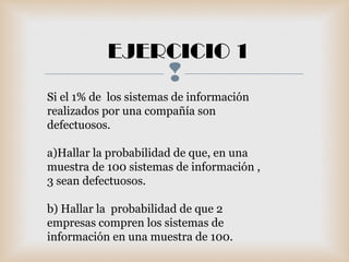 
EJERCICIO 1
Si el 1% de los sistemas de información
realizados por una compañía son
defectuosos.
a)Hallar la probabilidad de que, en una
muestra de 100 sistemas de información ,
3 sean defectuosos.
b) Hallar la probabilidad de que 2
empresas compren los sistemas de
información en una muestra de 100.
 
