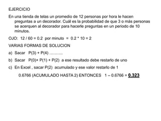 EJERCICIO
En una tienda de telas un promedio de 12 personas por hora le hacen
preguntas a un decorador. Cuál es la probabilidad de que 3 o más personas
se acerquen al decorador para hacerle preguntas en un periodo de 10
minutos.
OJO: 12 / 60 = 0.2 por minuto = 0.2 * 10 = 2
VARIAS FORMAS DE SOLUCION
a) Sacar P(3) + P(4) ……….
b) Sacar P(0)+ P(1) + P(2) a ese resultado debe restarlo de uno
c) En Excel , sacar P(2) acumulado y ese valor restarlo de 1
0.6766 (ACUMULADO HASTA 2) ENTONCES 1 – 0.6766 = 0.323
 