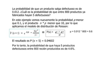 La probabilidad de que un producto salga defectuoso es de
0.012. ¿Cuál es la probabilidad de que entre 800 productos ya
fabricados hayan 5 defectuosos?
En este ejemplo vemos nuevamente la probabilidad p menor
que 0.1, y el producto n * p menor que 10, por lo que
aplicamos el modelo de distribución de Poisson:
El resultado es P (x = 5) = 0.04602
Por lo tanto, la probabilidad de que haya 5 productos
defectuosos entre 800 recién producidos es de 4.6%.
P(x) = µx * e-µ
x!
µ = 0.012 * 800 = 9.6
=
 