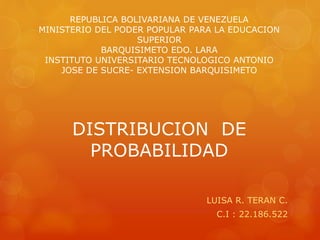 REPUBLICA BOLIVARIANA DE VENEZUELA 
MINISTERIO DEL PODER POPULAR PARA LA EDUCACION 
SUPERIOR 
BARQUISIMETO EDO. LARA 
INSTITUTO UNIVERSITARIO TECNOLOGICO ANTONIO 
JOSE DE SUCRE- EXTENSION BARQUISIMETO 
DISTRIBUCION DE 
PROBABILIDAD 
LUISA R. TERAN C. 
C.I : 22.186.522 
 